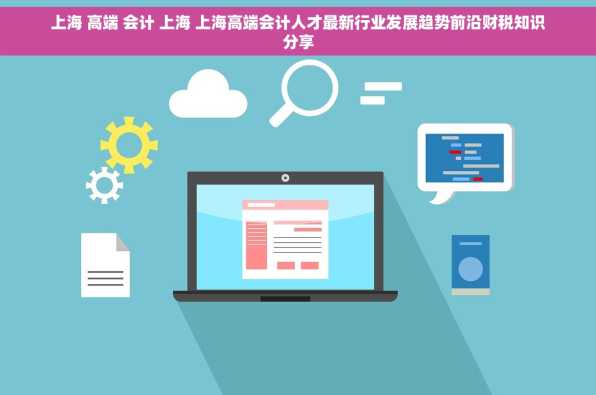 上海 高端 会计 上海 上海高端会计人才最新行业发展趋势前沿财税知识分享