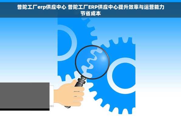 普陀工厂erp供应中心 普陀工厂ERP供应中心提升效率与运营能力节省成本