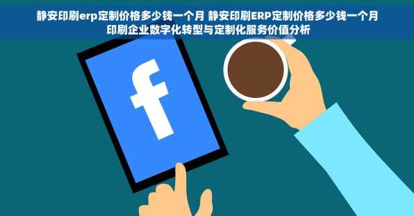 静安印刷erp定制价格多少钱一个月 静安印刷ERP定制价格多少钱一个月 印刷企业数字化转型与定制化服务价值分析