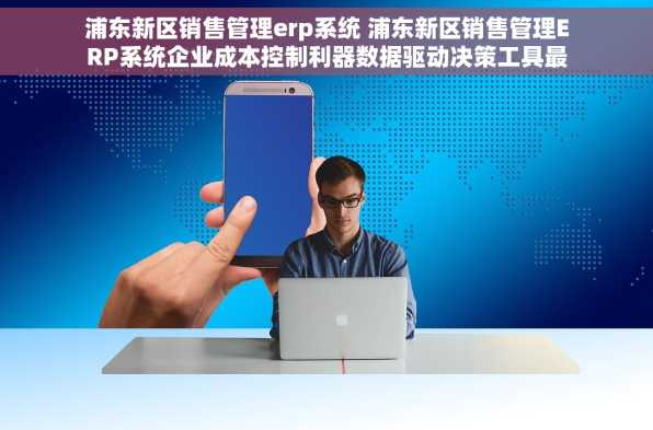 浦东新区销售管理erp系统 浦东新区销售管理ERP系统企业成本控制利器数据驱动决策工具最新功能亮点
