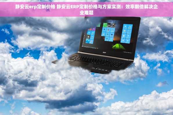 静安云erp定制价格 静安云ERP定制价格与方案实测：效率翻倍解决企业难题