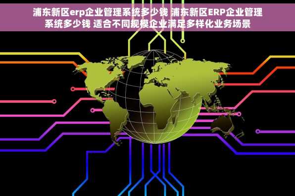 浦东新区erp企业管理系统多少钱 浦东新区ERP企业管理系统多少钱 适合不同规模企业满足多样化业务场景
