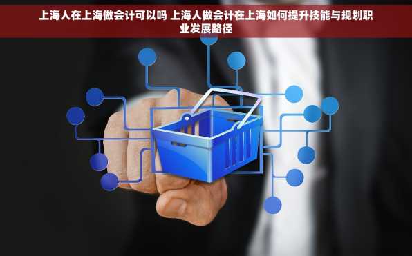 上海人在上海做会计可以吗 上海人做会计在上海如何提升技能与规划职业发展路径