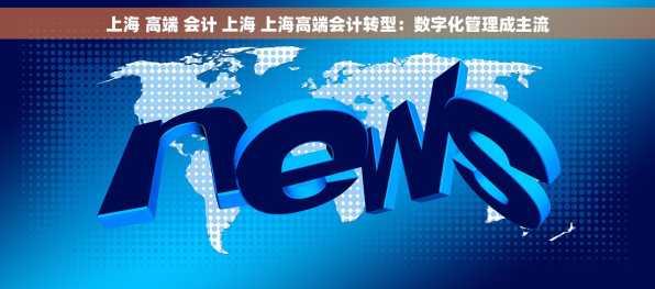 上海 高端 会计 上海 上海高端会计转型：数字化管理成主流
