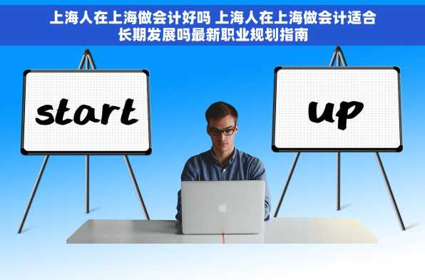 上海人在上海做会计好吗 上海人在上海做会计适合长期发展吗最新职业规划指南