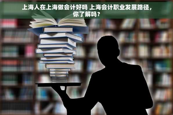 上海人在上海做会计好吗 上海会计职业发展路径，你了解吗？