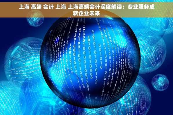 上海 高端 会计 上海 上海高端会计深度解读：专业服务成就企业未来