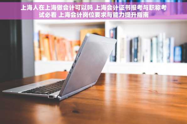 上海人在上海做会计可以吗 上海会计证书报考与职称考试必看 上海会计岗位要求与能力提升指南