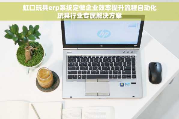 虹口玩具erp系统定做企业效率提升流程自动化玩具行业专属解决方案