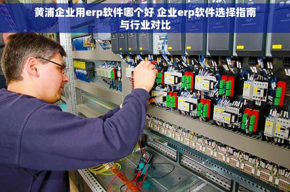 黄浦企业用erp软件哪个好 企业erp软件选择指南与行业对比