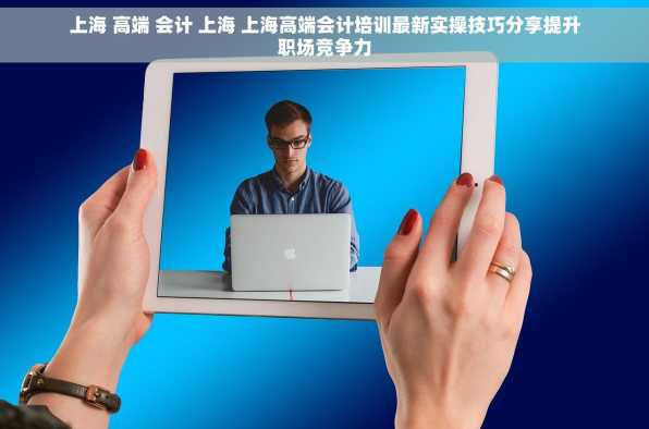 上海 高端 会计 上海 上海高端会计培训最新实操技巧分享提升职场竞争力
