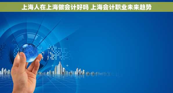 上海人在上海做会计好吗 上海会计职业未来趋势