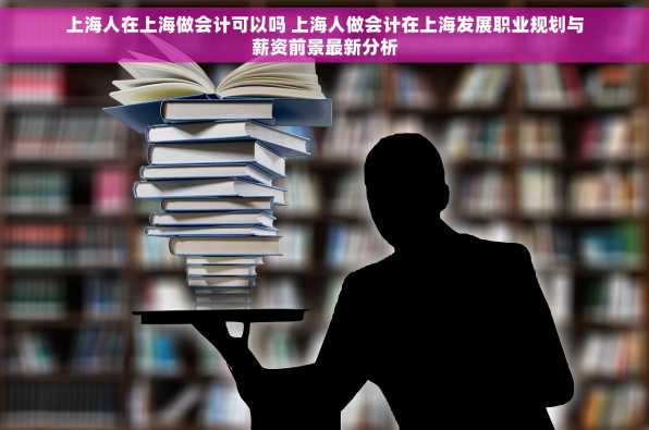 上海人在上海做会计可以吗 上海人做会计在上海发展职业规划与薪资前景最新分析