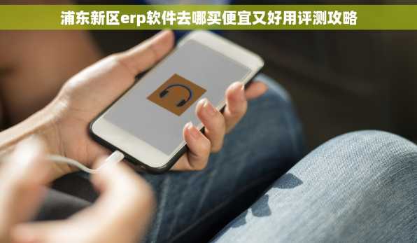 浦东新区erp软件去哪买便宜又好用评测攻略