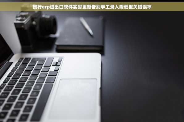 闽行erp进出口软件实时更新告别手工录入降低报关错误率