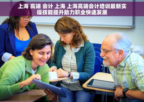 上海 高端 会计 上海 上海高端会计培训最新实操技能提升助力职业快速发展