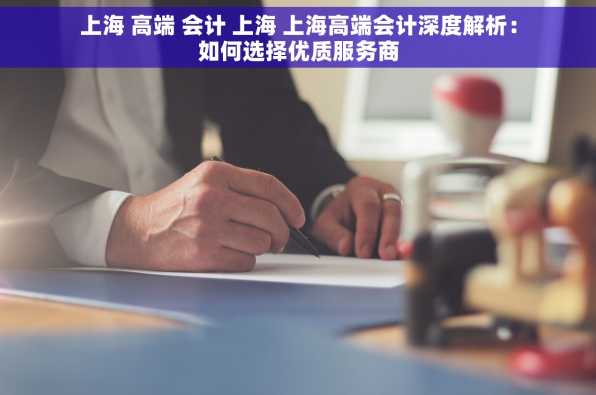 上海 高端 会计 上海 上海高端会计深度解析：如何选择优质服务商