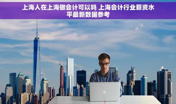 上海人在上海做会计可以吗 上海会计行业薪资水平最新数据参考