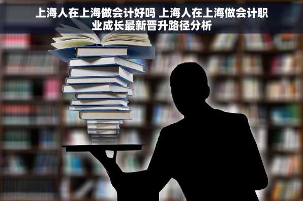 上海人在上海做会计好吗 上海人在上海做会计职业成长最新晋升路径分析