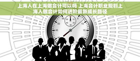 上海人在上海做会计可以吗 上海会计职业规划上海人做会计如何进阶最新成长路径