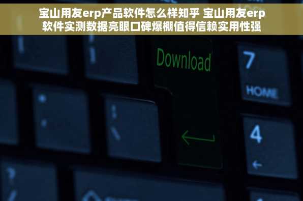 宝山用友erp产品软件怎么样知乎 宝山用友erp软件实测数据亮眼口碑爆棚值得信赖实用性强