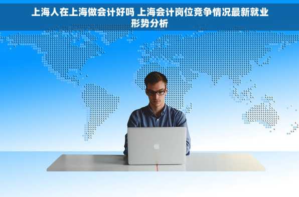 上海人在上海做会计好吗 上海会计岗位竞争情况最新就业形势分析