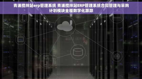 青浦搅拌站erp管理系统 青浦搅拌站ERP管理系统合同管理与采购计划模块全程数字化跟踪