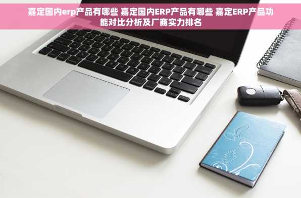 嘉定国内erp产品有哪些 嘉定国内ERP产品有哪些 嘉定ERP产品功能对比分析及厂商实力排名