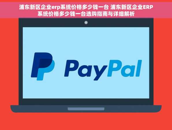浦东新区企业erp系统价格多少钱一台 浦东新区企业ERP系统价格多少钱一台选购指南与详细解析