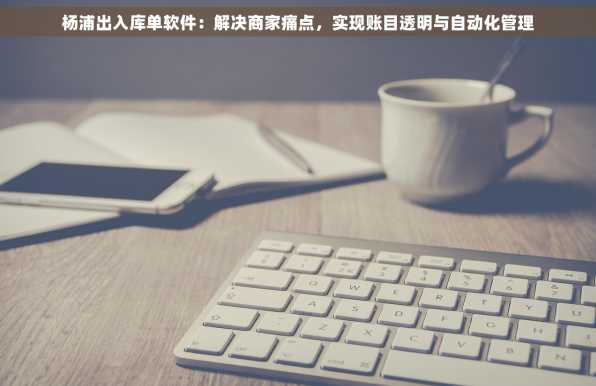 杨浦出入库单软件：解决商家痛点，实现账目透明与自动化管理