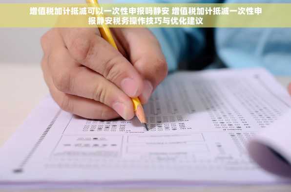 增值税加计抵减可以一次性申报吗静安 增值税加计抵减一次性申报静安税务操作技巧与优化建议