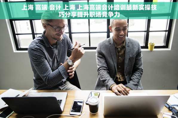 上海 高端 会计 上海 上海高端会计培训最新实操技巧分享提升职场竞争力