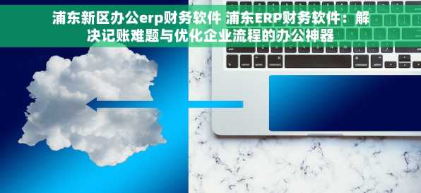 浦东新区办公erp财务软件 浦东ERP财务软件：解决记账难题与优化企业流程的办公神器