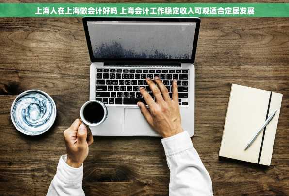 上海人在上海做会计好吗 上海会计工作稳定收入可观适合定居发展