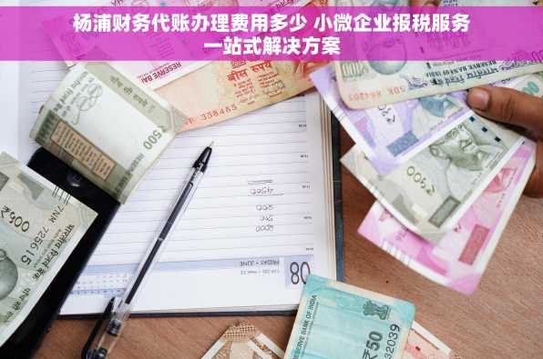 杨浦财务代账办理费用多少 小微企业报税服务一站式解决方案