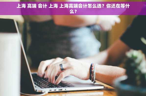 上海 高端 会计 上海 上海高端会计怎么选？你还在等什么？