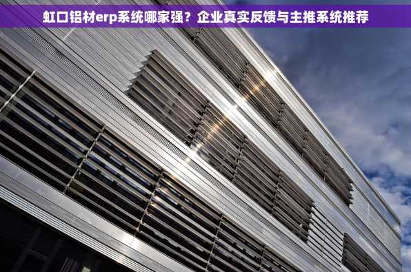 虹口铝材erp系统哪家强？企业真实反馈与主推系统推荐