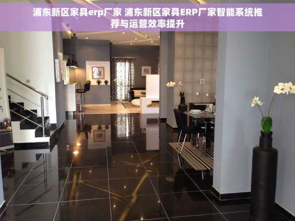 浦东新区家具erp厂家 浦东新区家具ERP厂家智能系统推荐与运营效率提升