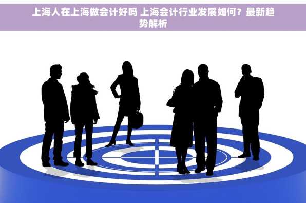 上海人在上海做会计好吗 上海会计行业发展如何？最新趋势解析