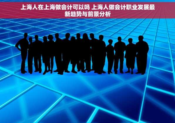 上海人在上海做会计可以吗 上海人做会计职业发展最新趋势与前景分析