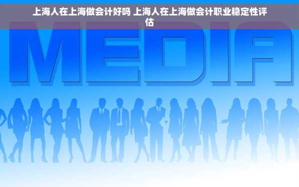 上海人在上海做会计好吗 上海人在上海做会计职业稳定性评估
