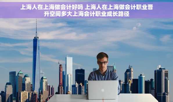 上海人在上海做会计好吗 上海人在上海做会计职业晋升空间多大上海会计职业成长路径