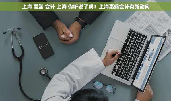 上海 高端 会计 上海 你听说了吗？上海高端会计有新动向