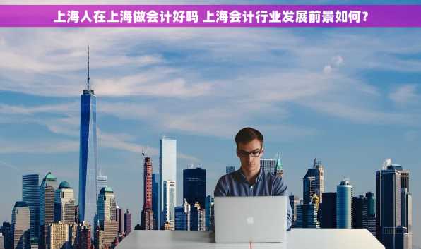 上海人在上海做会计好吗 上海会计行业发展前景如何？
