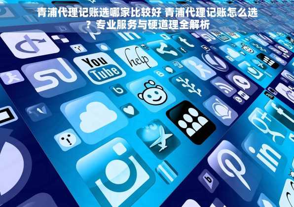 青浦代理记账选哪家比较好 青浦代理记账怎么选？专业服务与硬道理全解析