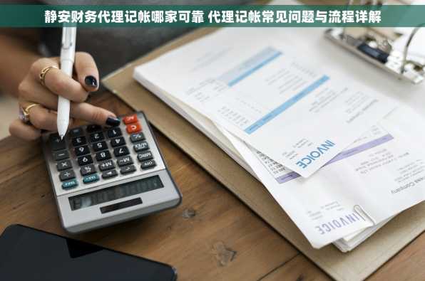 静安财务代理记帐哪家可靠 代理记帐常见问题与流程详解