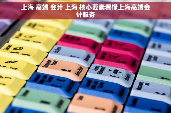 上海 高端 会计 上海 核心要素看懂上海高端会计服务