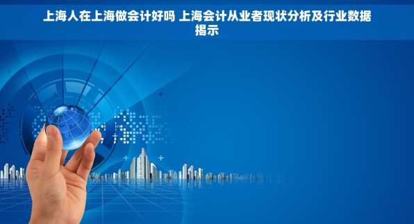 上海人在上海做会计好吗 上海会计从业者现状分析及行业数据揭示