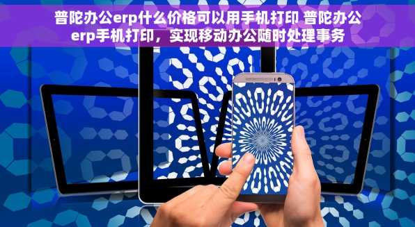 普陀办公erp什么价格可以用手机打印 普陀办公erp手机打印，实现移动办公随时处理事务