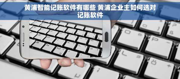 黄浦智能记账软件有哪些 黄浦企业主如何选对记账软件